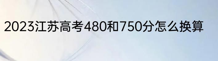 2023江苏高考480和750分怎么换算