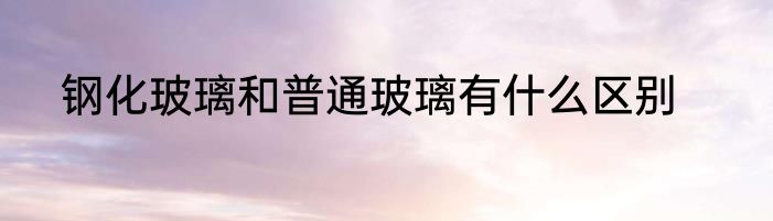 钢化玻璃和普通玻璃有什么区别
