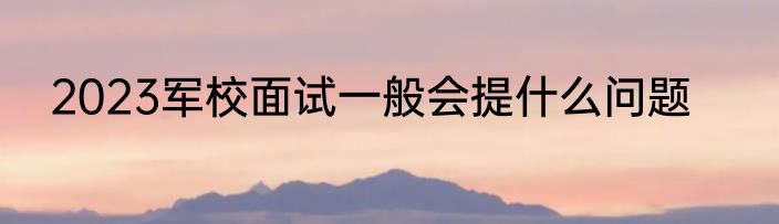 2023军校面试一般会提什么问题