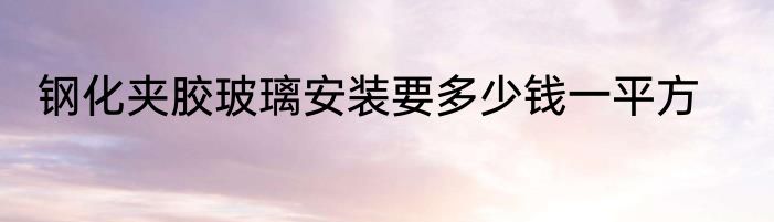 钢化夹胶玻璃安装要多少钱一平方
