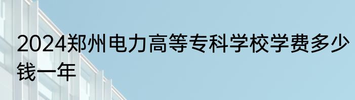 2024郑州电力高等专科学校学费多少钱一年