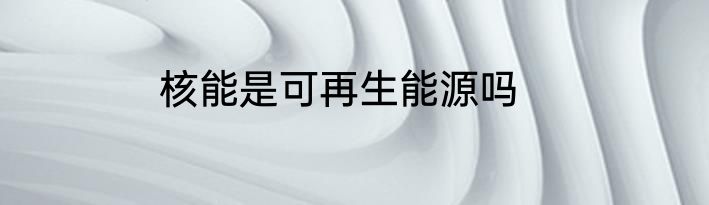 核能是可再生能源吗