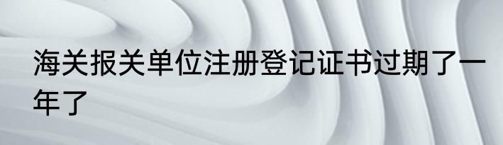 海关报关单位注册登记证书过期了一年了