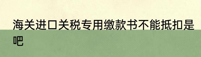 海关进口关税专用缴款书不能抵扣是吧