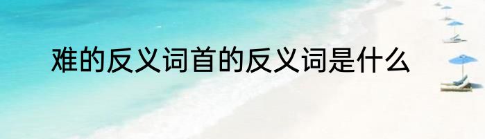 难的反义词首的反义词是什么