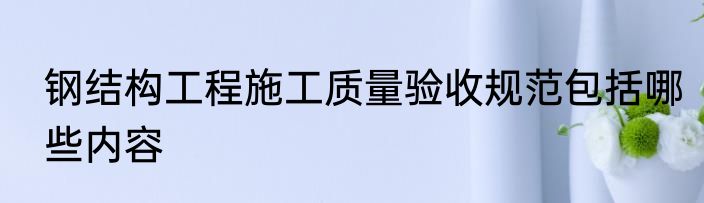 钢结构工程施工质量验收规范包括哪些内容