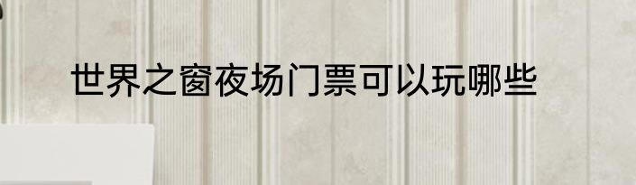 世界之窗夜场门票可以玩哪些