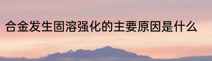 合金发生固溶强化的主要原因是什么
