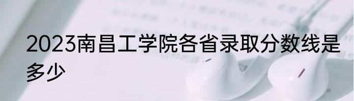 2023南昌工学院各省录取分数线是多少