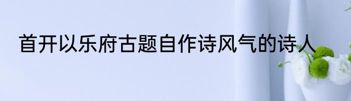 首开以乐府古题自作诗风气的诗人