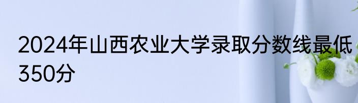 2024年山西农业大学录取分数线最低350分