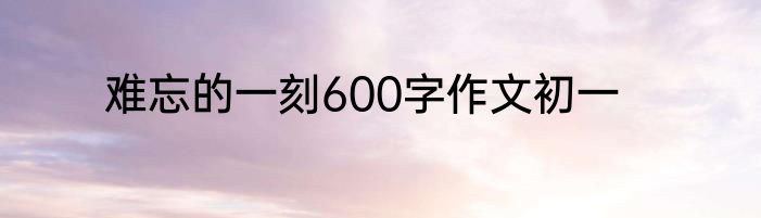 难忘的一刻600字作文初一