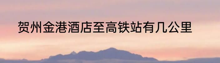 贺州金港酒店至高铁站有几公里