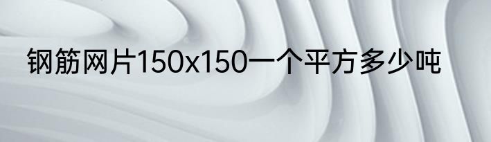 钢筋网片150x150一个平方多少吨
