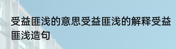 受益匪浅的意思受益匪浅的解释受益匪浅造句