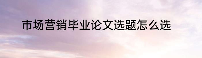 市场营销毕业论文选题怎么选