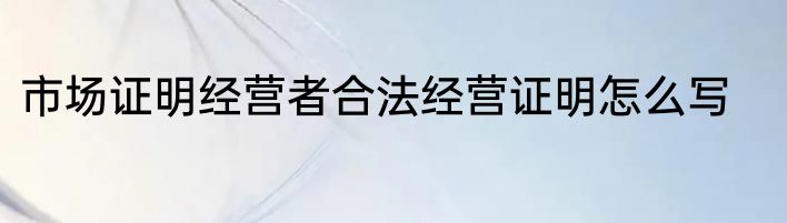 市场证明经营者合法经营证明怎么写