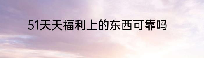51天天福利上的东西可靠吗