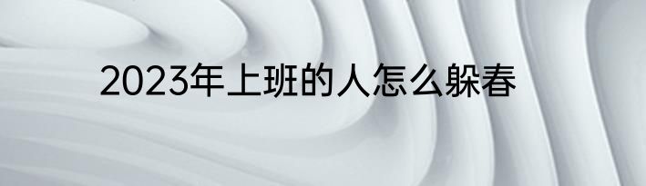 2023年上班的人怎么躲春