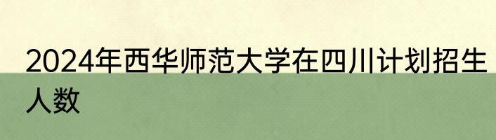 2024年西华师范大学在四川计划招生人数