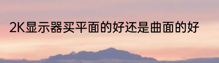 2K显示器买平面的好还是曲面的好