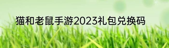 猫和老鼠手游2023礼包兑换码