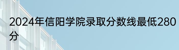 2024年信阳学院录取分数线最低280分