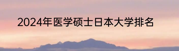 2024年医学硕士日本大学排名