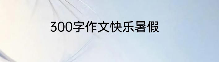300字作文快乐暑假