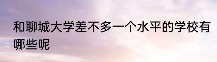和聊城大学差不多一个水平的学校有哪些呢