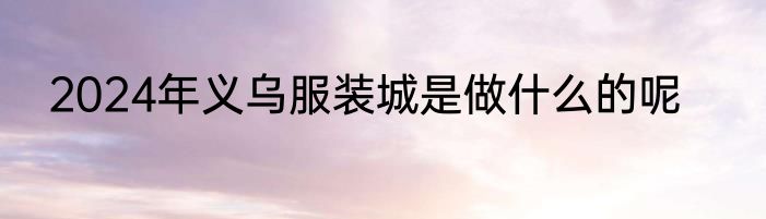 2024年义乌服装城是做什么的呢
