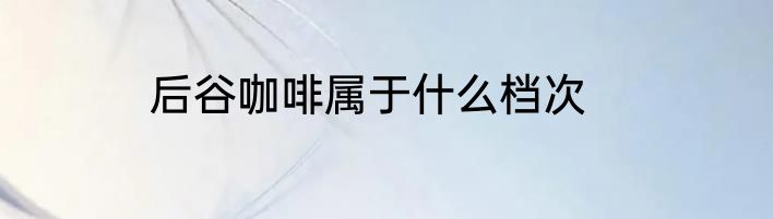 后谷咖啡属于什么档次