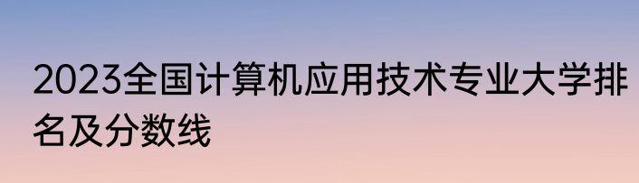 2023全国计算机应用技术专业大学排名及分数线