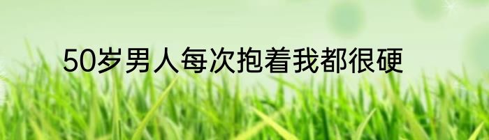 50岁男人每次抱着我都很硬