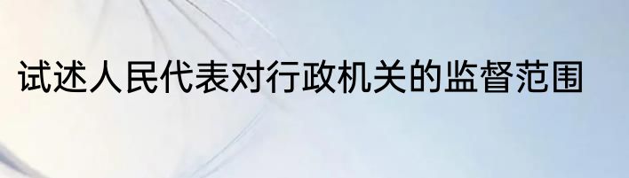 试述人民代表对行政机关的监督范围