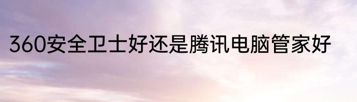 360安全卫士好还是腾讯电脑管家好