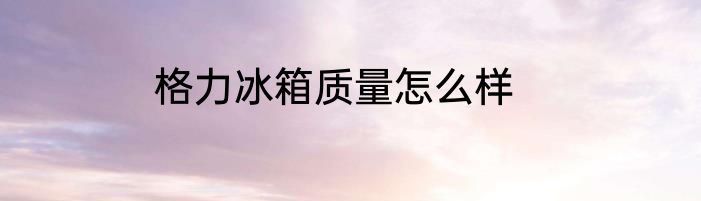 格力冰箱质量怎么样