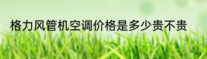 格力风管机空调价格是多少贵不贵