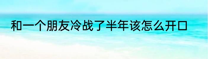 和一个朋友冷战了半年该怎么开口