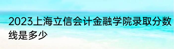 2023上海立信会计金融学院录取分数线是多少