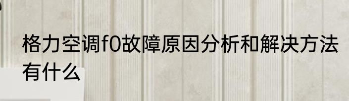 格力空调f0故障原因分析和解决方法有什么