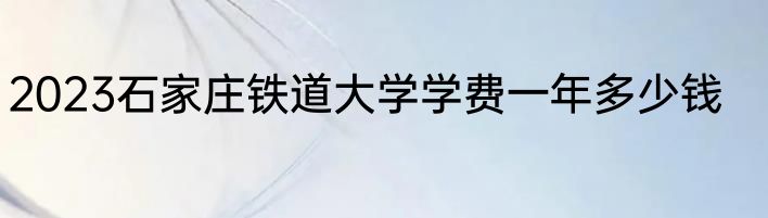 2023石家庄铁道大学学费一年多少钱