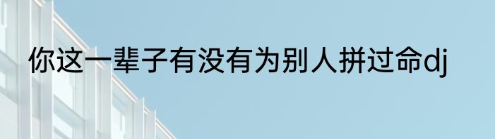 你这一辈子有没有为别人拼过命dj