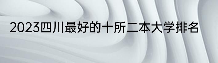 2023四川最好的十所二本大学排名