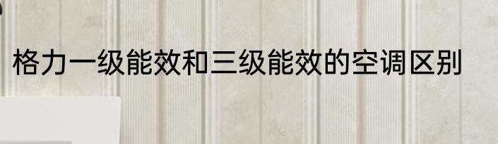 格力一级能效和三级能效的空调区别