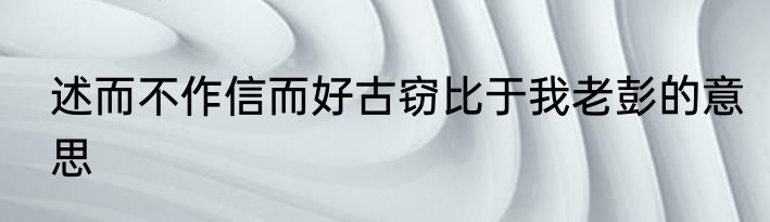 述而不作信而好古窃比于我老彭的意思
