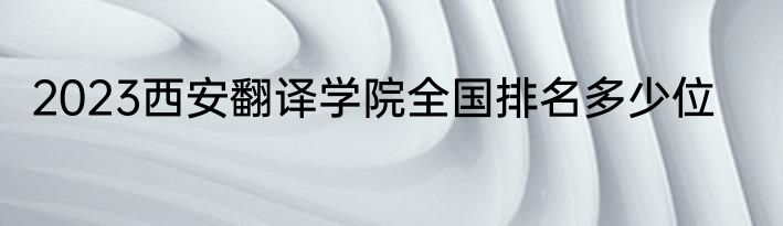 2023西安翻译学院全国排名多少位