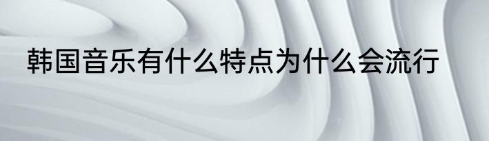 韩国音乐有什么特点为什么会流行