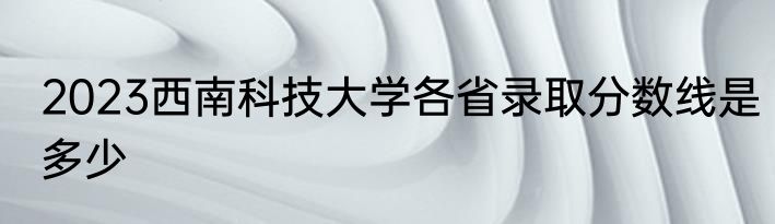 2023西南科技大学各省录取分数线是多少