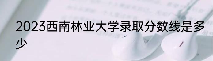2023西南林业大学录取分数线是多少